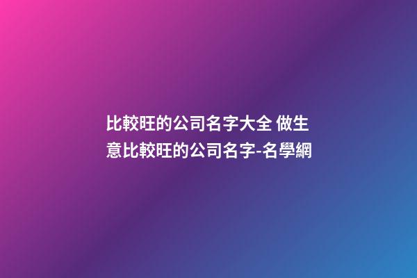 比較旺的公司名字大全 做生意比較旺的公司名字-名學網-第1張-公司起名-玄機派